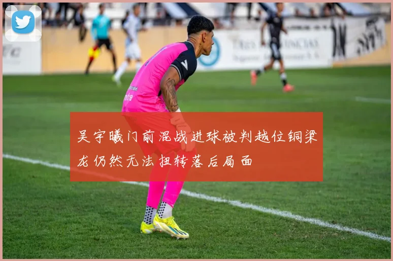 吴宇曦门前混战进球被判越位铜梁龙仍然无法扭转落后局面