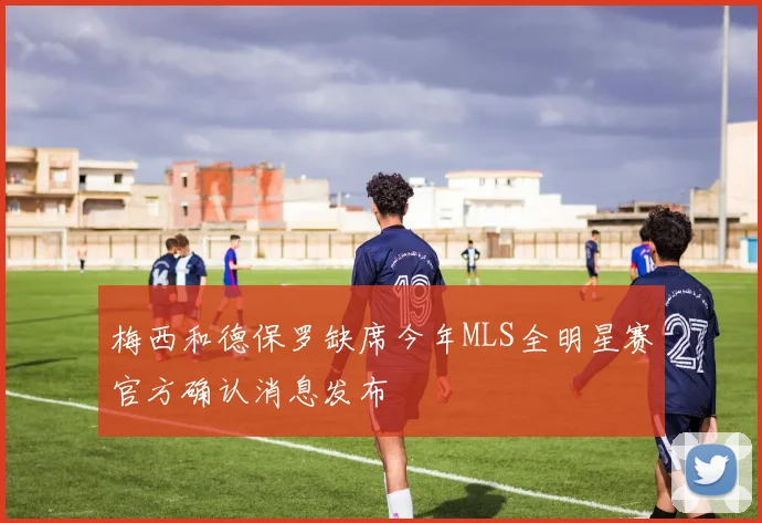 梅西和德保罗缺席今年MLS全明星赛官方确认消息发布