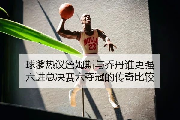 球爹热议詹姆斯与乔丹谁更强 六进总决赛六夺冠的传奇比较