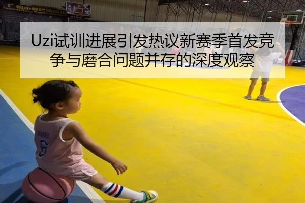 Uzi试训进展引发热议新赛季首发竞争与磨合问题并存的深度观察